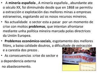 • A minería española , A minería española , abundante ate
o século XX, foi diminuíndo desde que en 1868 se permitiu
a extracción e explotación das mellores minas a empresas
estranxeiras, esgotando así os nosos recursos mineiros.
• Na actualidade o sector esta a pasar por un momento de
crise con moitos problemas, que intentan afrontarse
mediante unha política mineira marcada polas directrices
da Unión Europea.
• Problemas económico-sociais, esgotamento dos mellores
filóns, a baixa calidade doutros, a dificultade de extracción
e a carestía dos prezos .
• As consecuencias :crise do sector e
a dependencia externa
no abastecemento.
 