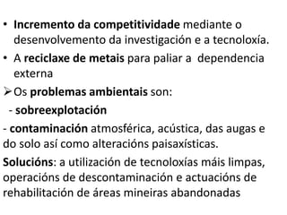• Incremento da competitividade mediante o
desenvolvemento da investigación e a tecnoloxía.
• A reciclaxe de metais para paliar a dependencia
externa
Os problemas ambientais son:
- sobreexplotación
- contaminación atmosférica, acústica, das augas e
do solo así como alteracións paisaxísticas.
Solucións: a utilización de tecnoloxías máis limpas,
operacións de descontaminación e actuacións de
rehabilitación de áreas mineiras abandonadas
 