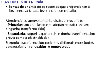 • AS FONTES DE ENERXÍA
• Fontes de enerxía on os recursos que proporcionan a
forza necesaria para levar a cabo un traballo.
Atendendo ao aproveitamento distinguimos entre:
- Primarias(son aquelas que se atopan na natureza sen
ningunha transformación)
-Secundarias (aquelas que precisan dunha transformación
previa como a electricidade).
Segundo a súa formación podemos distinguir entre fontes
de enerxía non renovables e renovables .
 
