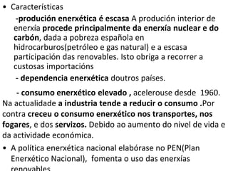 • Características
-produción enerxética é escasa A produción interior de
enerxía procede principalmente da enerxía nuclear e do
carbón, dada a pobreza española en
hidrocarburos(petróleo e gas natural) e a escasa
participación das renovables. Isto obriga a recorrer a
custosas importacións
- dependencia enerxética doutros países.
- consumo enerxético elevado , acelerouse desde 1960.
Na actualidade a industria tende a reducir o consumo .Por
contra creceu o consumo enerxético nos transportes, nos
fogares, e dos servizos. Debido ao aumento do nivel de vida e
da actividade económica.
• A política enerxética nacional elabórase no PEN(Plan
Enerxético Nacional), fomenta o uso das enerxías
 