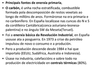• Principais fontes de enerxía primaria,
• O carbón, é unha rocha estratificada, combustible
formada pola descomposición de restos vexetais ao
longo de millóns de anos. Formáronse na era primaria e
no carbonífero. En España localízase nas cuncas do N e S
da cordilleira Cantábrica(conca asturiano-leonesa-
palentina) e no ángulo SW da Meseta(Teruel).
• Foi a enerxía básica da Revolución Industrial, en España
usouse ata a posguerra. En 1973 a crise do petróleo
impulsou de novo o consumo e a produción.
• Pero a produción descende desde 1984 e hai que
importalo (EEUU, Sudáfrica, Australia e Indonesia).
• Úsase na industria, calefaccións e sobre todo na
produción de electricidade en centrais térmicas (80%).
 