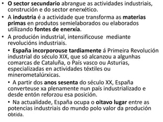 • O sector secundario abrangue as actividades industriais,
construción e do sector enerxético.
• A industria é a actividade que transforma as materias
primas en produtos semielaborados ou elaborados
utilizando fontes de enerxía.
• A produción industrial, intensificouse mediante
revolucións industriais.
• España incorporouse tardiamente á Primeira Revolución
industrial do século XIX, que só alcanzou a algunhas
comarcas de Cataluña, o País vasco ou Asturias,
especializadas en actividades téxtiles ou
minerometalúrxicas.
• A partir dos anos sesenta do século XX, España
converteuse xa plenamente nun país industrializado e
desde entón reforzou esa posición.
• Na actualidade, España ocupa o oitavo lugar entre as
potencias industriais do mundo polo valor da produción
obtida.
 