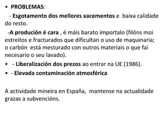 • PROBLEMAS:
- Esgotamento dos mellores xacementos e baixa calidade
do resto.
-A produción é cara , é máis barato importalo (filóns moi
estreitos e fracturados que dificultan o uso de maquinaria;
o carbón está mesturado con outros materiais o que fai
necesario o seu lavado).
• - Liberalización dos prezos ao entrar na UE (1986).
• - Elevada contaminación atmosférica
A actividade mineira en España, mantense na actualidade
grazas a subvencións.
 