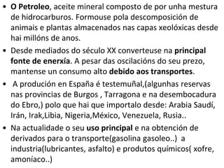 • O Petroleo, aceite mineral composto de por unha mestura
de hidrocarburos. Formouse pola descomposición de
animais e plantas almacenados nas capas xeolóxicas desde
hai millóns de anos.
• Desde mediados do século XX converteuse na principal
fonte de enerxía. A pesar das oscilacións do seu prezo,
mantense un consumo alto debido aos transportes.
• A produción en España é testemuñal,(algunhas reservas
nas provincias de Burgos , Tarragona e na desembocadura
do Ebro,) polo que hai que importalo desde: Arabia Saudí,
Irán, Irak,Libia, Nigeria,México, Venezuela, Rusia..
• Na actualidade o seu uso principal e na obtención de
derivados para o transporte(gasolina gasoleo..) a
industria(lubricantes, asfalto) e produtos químicos( xofre,
amoníaco..)
 