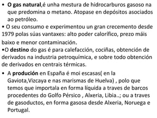• O gas natural,é unha mestura de hidrocarburos gasoso na
que predomina o metano. Atopase en depósitos asociados
ao petróleo.
• O seu consumo e experimentou un gran crecemento desde
1979 polas súas vantaxes: alto poder calorífico, prezo máis
baixo e menor contaminación.
•O destino do gas é para calefacción, cociñas, obtención de
derivados na industria petroquímica, e sobre todo obtención
de derivados en centrais térmicas.
• A produción en España é moi escasas( en la
Gaviota,Vizcaya e nas marismas de Huelva) , polo que
temos que importala en forma líquida a traves de barcos
procedentes do Golfo Pérsico , Alxeria, Libia..; ou a traves
de gasoductos, en forma gasosa desde Alxeria, Noruega e
Portugal.
 
