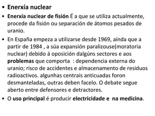 • Enerxía nuclear
• Enerxía nuclear de fisión É a que se utiliza actualmente,
procede da fisión ou separación de átomos pesados de
uranio.
• En España empeza a utilizarse desde 1969, aínda que a
partir de 1984 , a súa expansión paralizouse(moratoria
nuclear) debido á oposición dalgúns sectores e aos
problemas que comporta : dependencia externa do
uranio; risco de accidentes e almacenamento de residuos
radioactivos. algunhas centrais anticuadas foron
desmanteladas, outras deben facelo. O debate segue
aberto entre defensores e detractores.
• O uso principal é producir electricidade e na medicina.
 