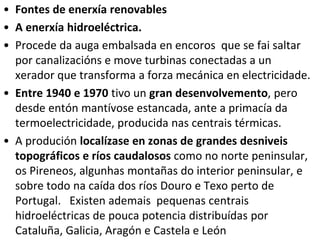 • Fontes de enerxía renovables
• A enerxía hidroeléctrica.
• Procede da auga embalsada en encoros que se fai saltar
por canalizacións e move turbinas conectadas a un
xerador que transforma a forza mecánica en electricidade.
• Entre 1940 e 1970 tivo un gran desenvolvemento, pero
desde entón mantívose estancada, ante a primacía da
termoelectricidade, producida nas centrais térmicas.
• A produción localízase en zonas de grandes desniveis
topográficos e ríos caudalosos como no norte peninsular,
os Pireneos, algunhas montañas do interior peninsular, e
sobre todo na caída dos ríos Douro e Texo perto de
Portugal. Existen ademais pequenas centrais
hidroeléctricas de pouca potencia distribuídas por
Cataluña, Galicia, Aragón e Castela e León
 