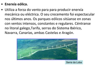 • Enerxía eólica.
• Utiliza a forza do vento para para producir enerxía
mecánica ou eléctrica. O seu crecemento foi espectacular
nos últimos anos. Os parques eólicos sitúanse en zonas
con ventos intensos, constantes e regulares. Céntranse
no litoral galego,Tarifa, serras do Sistema Ibérico,
Navarra, Canarias, ambas Castelas e Aragón.
Serra da Loba
 