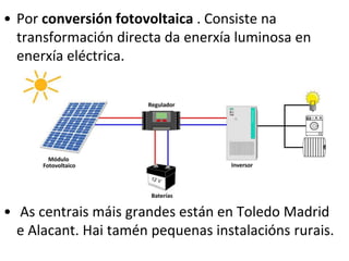 • Por conversión fotovoltaica . Consiste na
transformación directa da enerxía luminosa en
enerxía eléctrica.
• As centrais máis grandes están en Toledo Madrid
e Alacant. Hai tamén pequenas instalacións rurais.
 