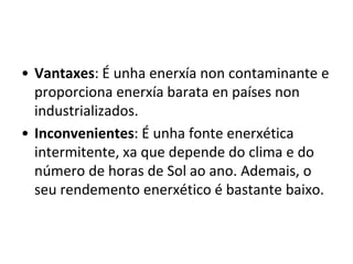 • Vantaxes: É unha enerxía non contaminante e
proporciona enerxía barata en países non
industrializados.
• Inconvenientes: É unha fonte enerxética
intermitente, xa que depende do clima e do
número de horas de Sol ao ano. Ademais, o
seu rendemento enerxético é bastante baixo.
 