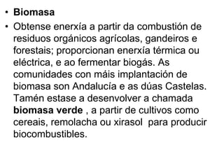 • Biomasa
• Obtense enerxía a partir da combustión de
residuos orgánicos agrícolas, gandeiros e
forestais; proporcionan enerxía térmica ou
eléctrica, e ao fermentar biogás. As
comunidades con máis implantación de
biomasa son Andalucía e as dúas Castelas.
Tamén estase a desenvolver a chamada
biomasa verde , a partir de cultivos como
cereais, remolacha ou xirasol para producir
biocombustibles.
 