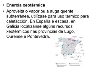 • Enerxía xeotérmica
• Aproveita o vapor ou a auga quente
subterránea, utilízase para uso térmico para
calefacción. En España é escasa, en
Galicia localízanse algúns recursos
xeotérmicos nas provincias de Lugo,
Ourense e Pontevedra.
 