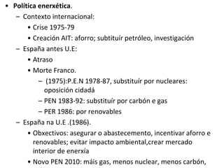 • Política enerxética.
– Contexto internacional:
• Crise 1975-79
• Creación AIT: aforro; subtituír petróleo, investigación
– España antes U.E:
• Atraso
• Morte Franco.
– (1975):P.E.N 1978-87, substituír por nucleares:
oposición cidadá
– PEN 1983-92: substituír por carbón e gas
– PER 1986: por renovables
– España na U.E .(1986).
• Obxectivos: asegurar o abastecemento, incentivar aforro e
renovables; evitar impacto ambiental,crear mercado
interior de enerxía
• Novo PEN 2010: máis gas, menos nuclear, menos carbón,
 