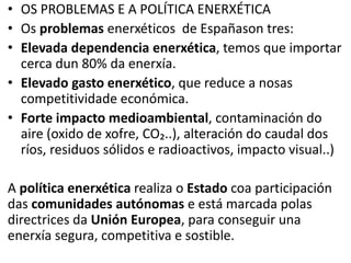 • OS PROBLEMAS E A POLÍTICA ENERXÉTICA
• Os problemas enerxéticos de Españason tres:
• Elevada dependencia enerxética, temos que importar
cerca dun 80% da enerxía.
• Elevado gasto enerxético, que reduce a nosas
competitividade económica.
• Forte impacto medioambiental, contaminación do
aire (oxido de xofre, CO₂..), alteración do caudal dos
ríos, residuos sólidos e radioactivos, impacto visual..)
A política enerxética realiza o Estado coa participación
das comunidades autónomas e está marcada polas
directrices da Unión Europea, para conseguir una
enerxía segura, competitiva e sostible.
 
