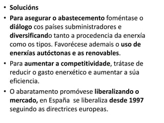 • Solucións
• Para asegurar o abastecemento foméntase o
diálogo cos países subministradores e
diversificando tanto a procedencia da enerxía
como os tipos. Favorécese ademais o uso de
enerxías autóctonas e as renovables.
• Para aumentar a competitividade, trátase de
reducir o gasto enerxético e aumentar a súa
eficiencia.
• O abaratamento promóvese liberalizando o
mercado, en España se liberaliza desde 1997
seguindo as directrices europeas.
 