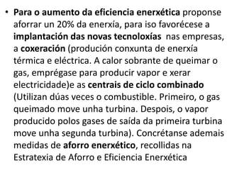 • Para o aumento da eficiencia enerxética proponse
aforrar un 20% da enerxía, para iso favorécese a
implantación das novas tecnoloxías nas empresas,
a coxeración (produción conxunta de enerxía
térmica e eléctrica. A calor sobrante de queimar o
gas, emprégase para producir vapor e xerar
electricidade)e as centrais de ciclo combinado
(Utilizan dúas veces o combustible. Primeiro, o gas
queimado move unha turbina. Despois, o vapor
producido polos gases de saída da primeira turbina
move unha segunda turbina). Concrétanse ademais
medidas de aforro enerxético, recollidas na
Estratexia de Aforro e Eficiencia Enerxética
 