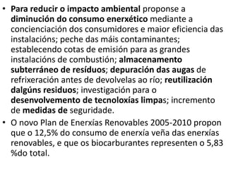 • Para reducir o impacto ambiental proponse a
diminución do consumo enerxético mediante a
concienciación dos consumidores e maior eficiencia das
instalacións; peche das máis contaminantes;
establecendo cotas de emisión para as grandes
instalacións de combustión; almacenamento
subterráneo de resíduos; depuración das augas de
refrixeración antes de devolvelas ao río; reutilización
dalgúns residuos; investigación para o
desenvolvemento de tecnoloxías limpas; incremento
de medidas de seguridade.
• O novo Plan de Enerxías Renovables 2005-2010 propon
que o 12,5% do consumo de enerxía veña das enerxías
renovables, e que os biocarburantes representen o 5,83
%do total.
 