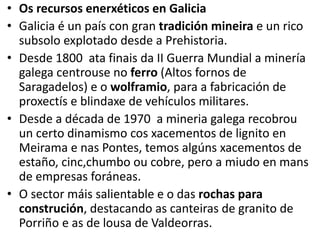 • Os recursos enerxéticos en Galicia
• Galicia é un país con gran tradición mineira e un rico
subsolo explotado desde a Prehistoria.
• Desde 1800 ata finais da II Guerra Mundial a minería
galega centrouse no ferro (Altos fornos de
Saragadelos) e o wolframio, para a fabricación de
proxectís e blindaxe de vehículos militares.
• Desde a década de 1970 a mineria galega recobrou
un certo dinamismo cos xacementos de lignito en
Meirama e nas Pontes, temos algúns xacementos de
estaño, cinc,chumbo ou cobre, pero a miudo en mans
de empresas foráneas.
• O sector máis salientable e o das rochas para
construción, destacando as canteiras de granito de
Porriño e as de lousa de Valdeorras.
 
