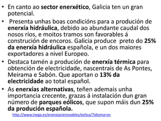• En canto ao sector enerxético, Galicia ten un gran
potencial.
• Presenta unhas boas condicións para a produción de
enerxía hidráulica, debido ao abundante caudal dos
nosos ríos, e moitos tramos son favorables á
construción de encoros. Galicia produce preto do 25%
da enerxía hidráulica española, e un dos maiores
exportadores a nivel Europeo.
• Destaca tamén a produción de enerxía térmica para
obtención de electricidade, nascentrais de As Pontes,
Meirama e Sabón. Que aportan o 13% da
electricidade ao total español.
• As enerxías alternativas, teñen ademais unha
importancia crecente, grazas á instalación dun gran
número de parques eólicos, que supon máis dun 25%
da produción española.
http://www.inega.es/enerxiasrenovables/eolica/?idioma=es
 