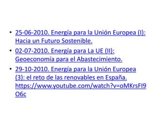 • 25-06-2010. Energía para la Unión Europea (I):
Hacia un Futuro Sostenible.
• 02-07-2010. Energía para La UE (II):
Geoeconomía para el Abastecimiento.
• 29-10-2010. Energía para la Unión Europea
(3): el reto de las renovables en España.
https://www.youtube.com/watch?v=oMKrsFI9
O6c
 