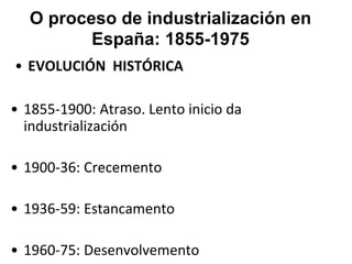 O proceso de industrialización en
España: 1855-1975
• EVOLUCIÓN HISTÓRICA
• 1855-1900: Atraso. Lento inicio da
industrialización
• 1900-36: Crecemento
• 1936-59: Estancamento
• 1960-75: Desenvolvemento
 
