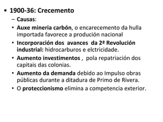 • 1900-36: Crecemento
– Causas:
• Auxe mineria carbón, o encarecemento da hulla
importada favorece a produción nacional
• Incorporación dos avances da 2ª Revolución
industrial: hidrocarburos e elctricidade.
• Aumento investimentos , pola repatriación dos
capitais das colonias.
• Aumento da demanda debido ao Impulso obras
públicas durante a ditadura de Primo de Rivera.
• O proteccionismo elimina a competencia exterior.
 
