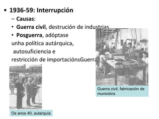 • 1936-59: Interrupción
– Causas:
• Guerra civil, destrución de industrias
• Posguerra, adóptase
unha política autárquica,
autosuficiencia e
restricción de importaciónsGuerra civil
Guerra civil, fabricación de
municións
Os anos 40, autarquía
 