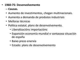 • 1960-75: Desenvolvemento
– Causas.
• Aumento de investimentos, chegan multinacionais.
• Aumenta a demanda de produtos industriais
• Melloras técnicas
• Política estatal, plans de desenvolvemento.
• Liberalizacións importacións
• Expansión economía mundial e vantasoxa situación
de españa
• Baixo prezo enerxía
• Estado: plans de desenvolvemento
 