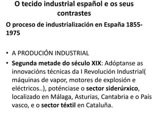 O tecido industrial español e os seus
contrastes
O proceso de industrialización en España 1855-
1975
• A PRODUCIÓN INDUSTRIAL
• Segunda metade do século XIX: Adóptanse as
innovacións técnicas da I Revolución Industrial(
máquinas de vapor, motores de explosión e
eléctricos..), poténciase o sector siderúrxico,
localizado en Málaga, Asturias, Cantabria e o País
vasco, e o sector téxtil en Cataluña.
 