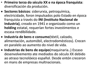 • Primeiro terzo do século XX e na época franquista:
diversificación da produción.
 Sectores básicos: siderurxia, petroquímica,
electricidade, foron impulsados polo Estado en época
franquista a través do INI (Instituto Nacional de
Industria), creado en 1941 e organizado como un
holding estatal, requerían fortes investimentos e
escasa rendibilidade.
 Industria de bens e consumo(téxtil, calzado,
alimentación, automóbil, electrodomésticos). Crecen
en paralelo ao aumento do nivel de vida.
 Industrias de bens de equipo(maquinaria..) Escaso
desenvolvemento ate mediados do século XX debido
ao atraso tecnolóxico español. Desde entón creceron
en mans de empresas multnacionais.
 