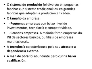 • O sistema de produción foi diverso: en pequenas
fabricas cun sistema tradicional; ou en grandes
fábricas que adoptan a produción en cadea.
• O tamaño da empresa:
• -Pequenas empresas con baixo nivel de
investimentos, tecnoloxía e competitividade.
• -Grandes empresas. A maioría foron empresas do
INI de sectores básicos, ou filiais de empresas
multinacionais.
• A tecnoloxía caracterizouse polo seu atraso e a
dependencia externa.
• A man de obra foi abundante pero cunha baixa
cualificación.
 