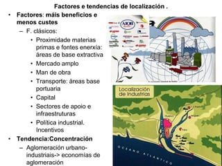 Factores e tendencias de localización .
• Factores: máis beneficios e
menos custes
– F. clásicos:
• Proximidade materias
primas e fontes enerxía:
áreas de base extractiva
• Mercado amplo
• Man de obra
• Transporte: äreas base
portuaria
• Capital
• Sectores de apoio e
infraestruturas
• Política industrial.
Incentivos
• Tendencia:Concentración
– Aglomeración urbano-
industriais-> economías de
aglomeración
 