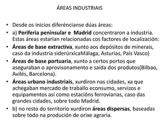 ÁREAS INDUSTRIAIS
• Desde os inicios diferéncianse dúas áreas:
• a) Periferia peninsular e Madrid concentraron a industria.
Estas áreas estarían relacionadas cos factores de localización:
• Áreas de base extractiva, xunto aos depósitos de minerais,
caso da industria siderúrxicaMálaga, Asturias, País Vasco)
• Áreas de base portuaria, xunto a certos portos que
aseguraban o aprovisonamento e saída dos produtos(Bilbao,
Avilés, Barcelona).
• Áreas urbano industriais, xurdiron nas cidades, xa que
achegaban mercado de traballo econsumo, servizos e
equipamentos así como estacións ferroviarias, caso das
grandes cidades, sobre todo Madrid.
• b) no resto do territorio xurdiron áreas dispersas, baseadas
sobre todo na produción de orixe agraria.
 