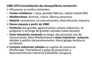 1900-1975:Consolidación dos desequilibrios territoriais:
Afianzanse as rexións existentes:
– Franxa cantábrica: I. base, grandes fábricas, capital estatal (INI)
– Mediterráneo: diversas, Lixeira, fábricas pequenas
– Madrid: centralismo, nó comunicacións, diversificación industria
Novos espazos a partir de 1960:
– Periferias das grandes aglomeracións urbano-industriais. En
polígonos e ao longo de grandes estradas (solos baratos)
– Eixos industriais nacionais ao longo das principais vías de
comunicación.:Ebro-Mediterráneo e eixos industriais rexionais
debidos á política desenvolvemento: litoral galego-Andalucia
occidental
Enclaves industriais aillados en capitais de provincias
(Ponferrada, Puertollano) e polos de promoción e
desenvolvemento industrial (Valladolid, Zaragoza)
 