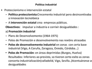 Política industrial
• Proteccionismo e intervención estatal
– Política proteccionista:Crecemento industrial pero desincentivaba
a innovación tecnolóxica
– A intervención estatal crea empresas públicas.
Obxectivos: impulsar a industria e corrixir desigualdades :
a) Promoción industrial
– Plans de Desenvolvemento (1964-1975)
– Polos de Promoción e desenvolvemento nas rexións atrasadas
• Polos de desenvolvemento industrial en zonas con certa base
industrial (Vigo, A Coruña, Zaragoza, Oviedo, Córdoba...)
• Polos de Promoción: en áreas deprimidas (Burgos, Huelva)
Resultados: Inferiores ao previsto, so tiveron certo exíto as zonas
concerta industrialización(valladolid, Vigo, Sevilla..)Acentuáronse as
desigualdades
 