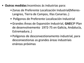 • Outras medidas:Incentivos ás industrias para:
•Zonas de Preferente Localización Industrial(Mieres-
Langreo, Tierra de Campos, Illas Canarias..)
• Polígonos de Preferente Localización Industrial
•Grandes Áreas de Expansión Industrial, GAEI(3º Plan
de desenvolvemento 1972-75 en Galicia, Andalucía,
Estremadura..)
•Polígonos de desconxestionamento industrial, para
desconxestionas as grandes áreas industriais
enáreas próximas
 