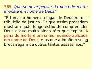 765. Que se deve pensar da pena de morte
imposta em nome de Deus?
“É tomar o homem o lugar de Deus na dis-
tribuição da justiça. Os que assim procedem
mostram quão longe estão de compreender
Deus e que muito ainda têm que expiar. A
pena de morte é um crime, quando aplicada
em nome de Deus; e os que a impõem se so
brecarregam de outros tantos assassínios.”
 