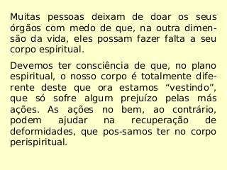 Muitas pessoas deixam de doar os seus
órgãos com medo de que, na outra dimen-
são da vida, eles possam fazer falta a seu
corpo espiritual.
Devemos ter consciência de que, no plano
espiritual, o nosso corpo é totalmente dife-
rente deste que ora estamos “vestindo”,
que só sofre algum prejuízo pelas más
ações. As ações no bem, ao contrário,
podem ajudar na recuperação de
deformidades, que pos-samos ter no corpo
perispiritual.
 