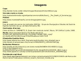 Imagens
Capa:
http://kalden.home.xs4all.nl/dart/images/SteenwijckHvVanitNGLon.jpg
Sócrates rosto e cicuta:
http://upload.wikimedia.org/wikipedia/commons/8/8c/David_-_The_Death_of_Socrates.jpg
Plotino:
http://www.mundodafilosofia.com.br/images/plotino.jpg
Jesus:
Foto de quadro do acervo da instituição GDECAL - Grupo de Divulgação e Estudos da Doutrina
Espírita Caminho da Luz, em Belo Horizonte, MG.
Ilustrações diversas:
Celso da Silva in. SIMONETTI, R. Quem tem medo da morte?, Bauru, SP: Gráfica S. João, 1988.
Morte: https://scontent.fplu3-1.fna.fbcdn.net/v/t1.0-
9/19657193_683595761831035_2522659273858677881_n.jpg?
oh=6e03ce54762344241eaa7fc3a0f0fea9&oe=5A0C75C8
Elisabethe Kuebler-Ross:
http://www.silberschnur.de/tl_files/autorengfx/kuebler-ross_elisabeth.jpg e
http://skoob.s3.amazonaws.com/livros/122984/MORTE_1282492796P.jpg
Borboleta Monarca:
http://media.escola.britannica.com.br/eb-media/94/94694-050-4EED5113.jpg;
http://3.bp.blogspot.com/-
NoSRBx0MdY8/Twj1a2nRfnI/AAAAAAAAC0c/W_5dnaUP1CE/s1600/DSC_0822-2.jpg e
http://www.pepite-sc.com/wp-content/uploads/2012/07/shutterstock_25819462.jpg
Pertubação espiritual:
http://www.agendaespiritabrasil.com.br/wp-content/uploads/2015/08/20150815-sab-Marcus-de-
Mario-Vamos-Todos-para-o-Umbral_navarro_francisco_mcosta.png
 