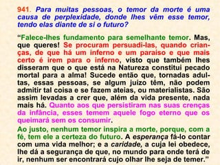 941. Para muitas pessoas, o temor da morte é
uma causa de perplexidade, donde lhes vêm
esse temor, tendo elas diante de si o futuro?
“Falece-lhes fundamento para semelhante te-
mor. Mas, que queres! Se procuram persuadi-
las, quando crianças, de que há um inferno e
um paraíso e que mais certo é irem para o in-
ferno, visto que também lhes disseram que o
que está na Natureza constitui pecado mortal
para a alma! Sucede então que, tornadas adul-
tas, essas pessoas, se algum juízo têm, não
podem admitir tal coisa e se fazem ateias, ou
materialistas. São assim levadas a crer que,
além da vida presente, nada mais há. Quanto
aos que persistiram nas suas crenças da infân-
cia, esses temem aquele fogo eterno que os
queimará sem os consumir. […].”
 