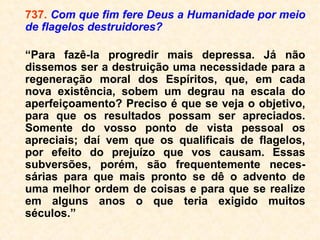 165. O conhecimento do Espiritismo exerce
alguma influência sobre a duração, mais ou
menos longa, da perturbação?
“Influência muito grande, uma vez que o
Espírito já antecipadamente compreendia a
sua situação. Mas, a prática do bem e a
consciência pura são o que maior influência
exercem.”
 