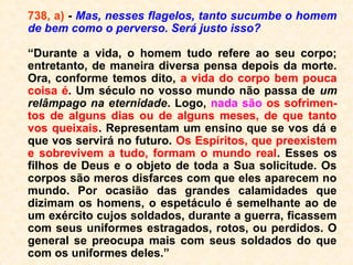 algumas horas, como também de muitos me
ses e até de muitos anos. Aqueles que, des-
de quando ainda viviam na Terra, se identifi-
caram com o estado futuro que os aguarda-
va, são os em quem menos longa ela é, por
que esses compreendem imediatamente a
posição em que se encontram.
Aquela perturbação apresenta circunstân-
cias especiais, de acordo com os caracteres
dos indivíduos e, principalmente, com o gê-
nero de morte. Nos casos de morte violenta,
por suicídio, suplício, acidente, apoplexia,
ferimentos, etc., o Espírito fica
surpreendido, espantado e não acredita
estar morto. Obsti-nadamente sustenta que
não o está. ==>
 
