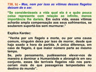 No entanto, vê o seu próprio corpo, reco-
nhece que esse corpo é seu, mas não com-
preende que se ache separado dele. Acerca-
se das pessoas a quem estima, fala-lhes e
não percebe por que elas não o ouvem. Se-
melhante ilusão se prolonga até ao comple-
to desprendimento do perispírito. Só então o
Espírito se reconhece como tal e compreen-
de que não pertence mais ao número dos vi-
vos. Este fenômeno se explica facilmente.
Surpreendido de improviso pela morte, o Es-
pírito fica atordoado com a brusca mudança
que nele se operou; considera ainda a morte
como sinônimo de destruição, de aniquila-
mento. ==>
 
