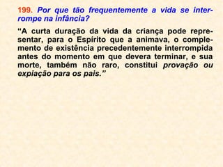 Mesmo que, geralmente, não se aceite
muito a morte, quando essa ocorre na
velhice e por motivos naturais, todos nós a
aceitamos com uma certa tranquilidade
(desde que o morto não seja um parente
nosso, é claro!).
Quer queiramos ou não, tudo quanto tem
vida na Terra passa, obrigatoriamente, pelo
ciclo: “nascer, crescer e morrer”, o que nos
leva a concluir que a morte é um aconteci-
mento absolutamente natural, fato esse que
deveria nos levar a ter um comportamento
bem diferente diante dela. Inclusive, diga-se
de passagem, que a morte é a coisa mais
certa da vida; pela qual todos, sem
nenhuma exceção, um dia passaremos.
 