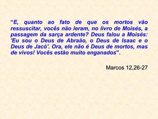 “E, quanto ao fato de que
os mortos vão ressuscitar,
vocês não leram, no livro
de Moisés, a passagem da
sarça ardente? Deus falou a
Moisés: 'Eu sou o Deus de
Abraão, o Deus de Isaac e o
Deus de Jacó'. Ora, ele não
é Deus de mortos, mas de
vivos! Vocês estão muito
enganados."
(Jesus, em Marcos 12,26-27)
 