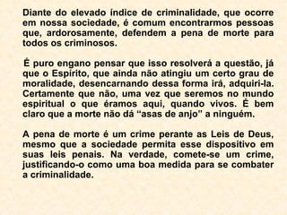Em relação aos vários tipos de morte, pode-
mos ter certeza de que o suicídio é o pior
deles. Não temos o direito de dar fim à
nossa vida, pois ela é uma dádiva de Deus.
Se aqui estamos reencarnados é porque
ainda temos sérios compromissos perante
as leis divinas e, obviamente, em razão
disso, não ter atingido a meta evolutiva.
Por maiores que sejam os problemas, as do-
res e os sofrimentos atuais, nada se compa-
ra aos que um suicida poderá passar após a
morte.
 