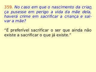 359. No caso em que o nascimento da crian
ça pusesse em perigo a vida da mãe dela,
haverá crime em sacrificar a criança e sal-
var a mãe?
“É preferível sacrificar o ser que ainda não
existe a sacrificar o que já existe.”
 