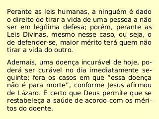 Perante as leis humanas, a ninguém é dado
o direito de tirar a vida de uma pessoa a não
ser em legítima defesa; porém, perante as
Leis Divinas, mesmo nesse caso, ou seja, o
de defender-se, maior mérito terá quem não
tirar a vida do outro.
Ademais, uma doença incurável de hoje, po-
derá ser curável no dia imediatamente se-
guinte; fora os casos em que “essa doença
não é para morte”, conforme Jesus afirmou
de Lázaro. É certo que Deus permite que se
restabeleça a saúde de acordo com os méri-
tos do doente.
 