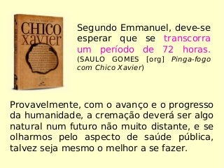 Provavelmente, com o avanço e o progresso
da humanidade, a cremação deverá ser algo
natural num futuro não muito distante, e se
olharmos pelo aspecto de saúde pública,
talvez seja mesmo o melhor a se fazer.
Segundo Emmanuel, deve-se
esperar que se transcorra
um período de 72 horas.
(SAULO GOMES [org] Pinga-fogo
com Chico Xavier)
 