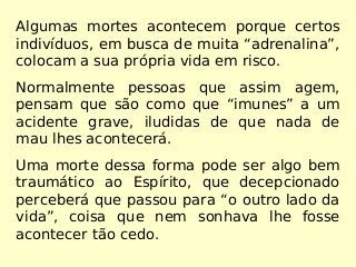 Algumas mortes acontecem porque certos
indivíduos, em busca de muita “adrenalina”,
colocam a sua própria vida em risco.
Normalmente pessoas que assim agem,
pensam que são como que “imunes” a um
acidente grave, iludidas de que nada de
mau lhes acontecerá.
Uma morte dessa forma pode ser algo bem
traumático ao Espírito, que decepcionado
perceberá que passou para “o outro lado da
vida”, coisa que nem sonhava lhe fosse
acontecer tão cedo.
 
